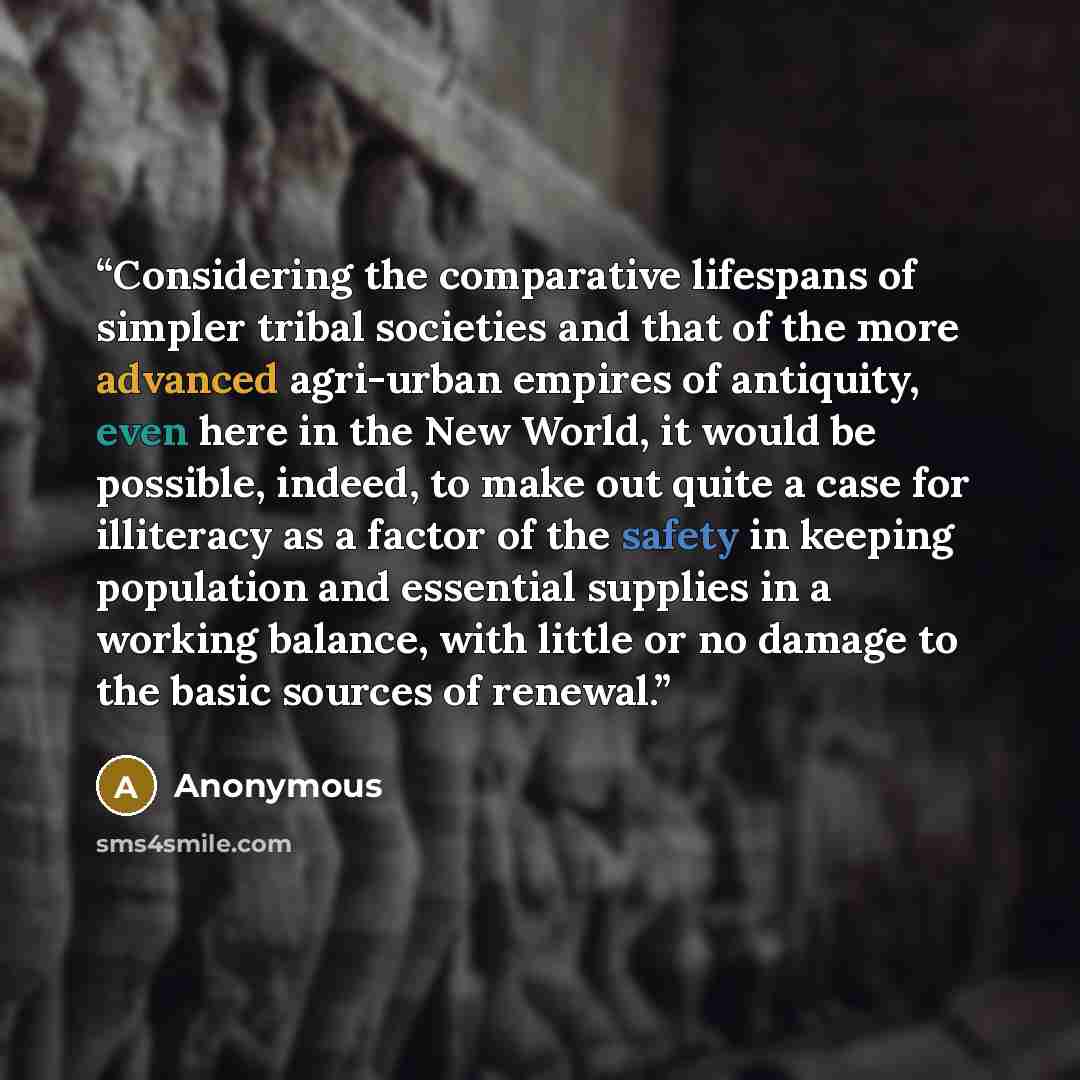 “Considering the comparative lifespans of simpler tribal societies and that of the more advanced agri-urban empires of antiquity, even here in the New World, it would be possible, indeed, to make out quite a case for illiteracy as a factor of the safety in keeping population and essential supplies…” quote by Anonymous