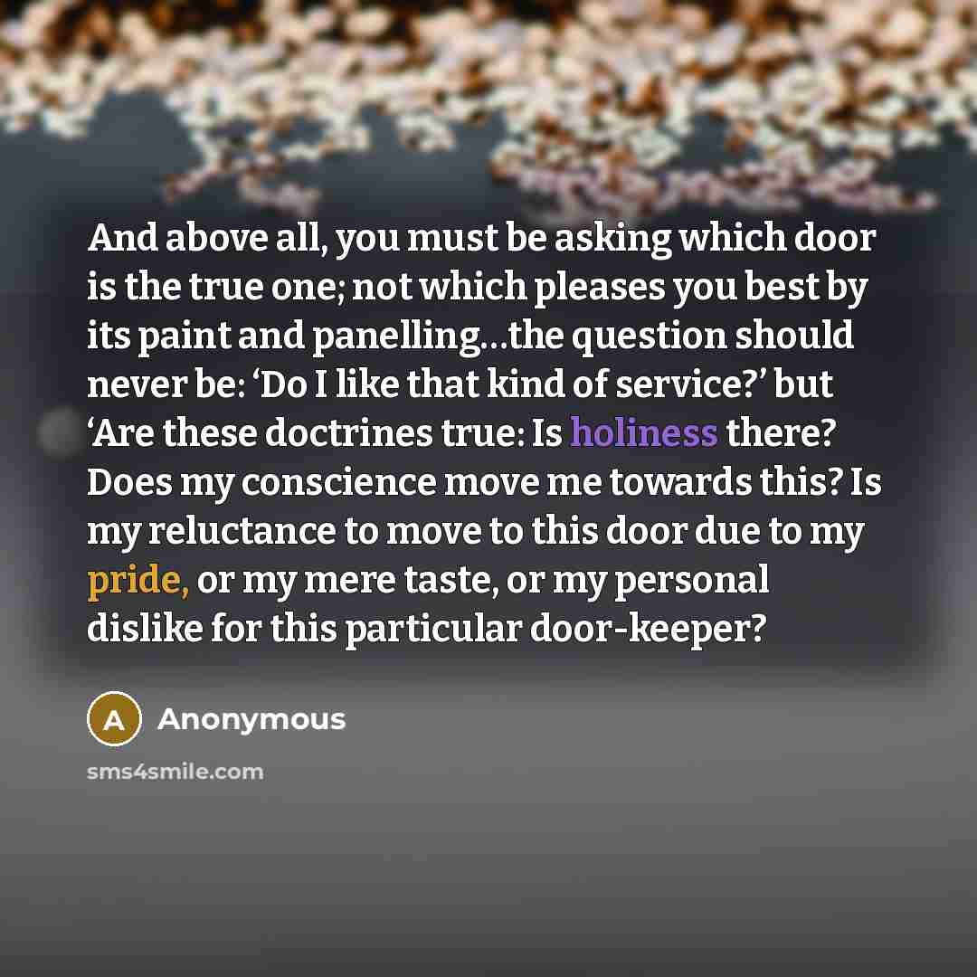 “And above all, you must be asking which door is the true one; not which pleases you best by its paint and panelling…the question should never be: ‘Do I like that kind of service?’ but ‘Are these doctrines true: Is holiness there? Does my conscience move me towards this? Is my reluctance to move to…” quote by Anonymous