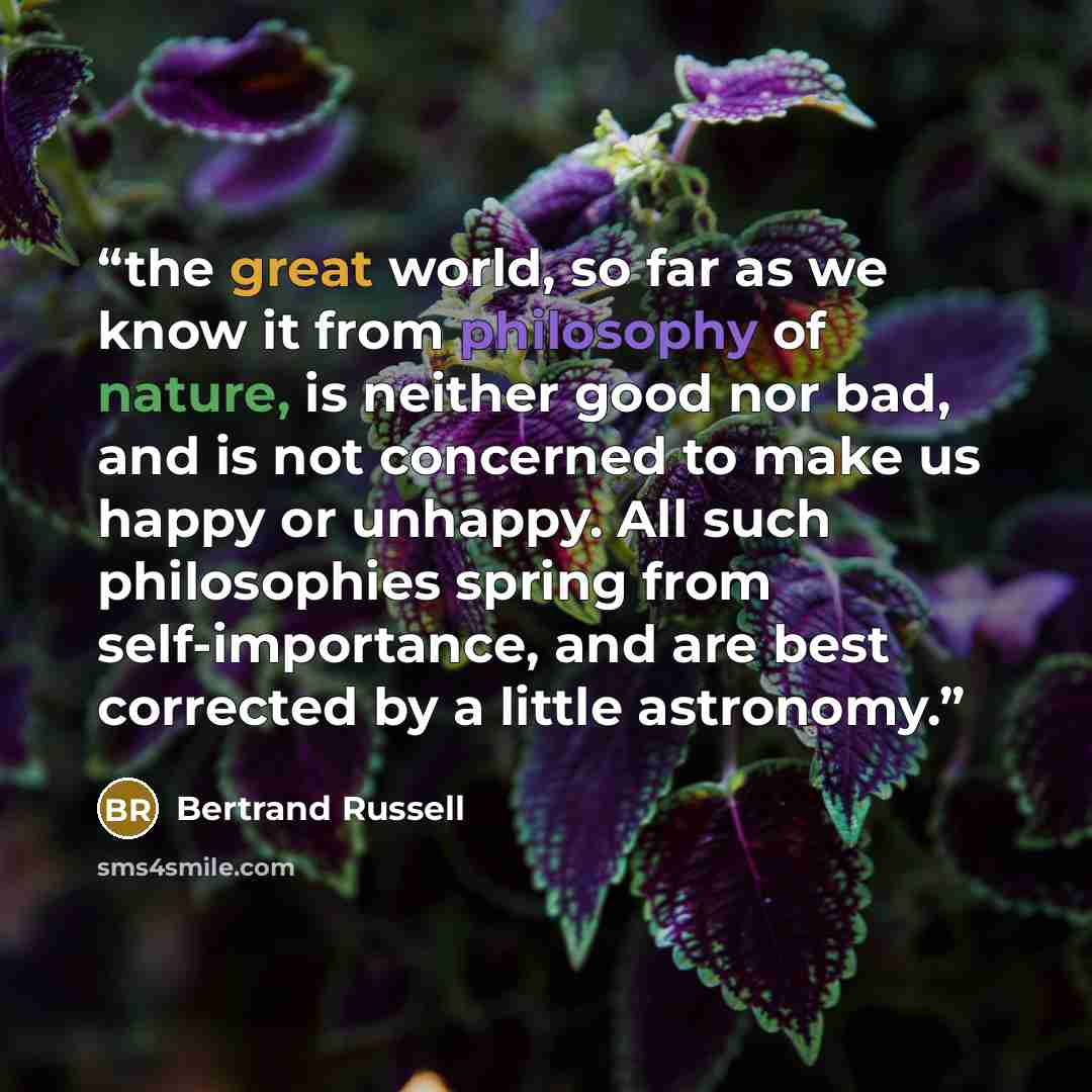 “the great world, so far as we know it from philosophy of nature, is neither good nor bad, and is not concerned to make us happy or unhappy. All such philosophies spring from self-importance, and are best corrected by a little astronomy.” quote by Bertrand Russell