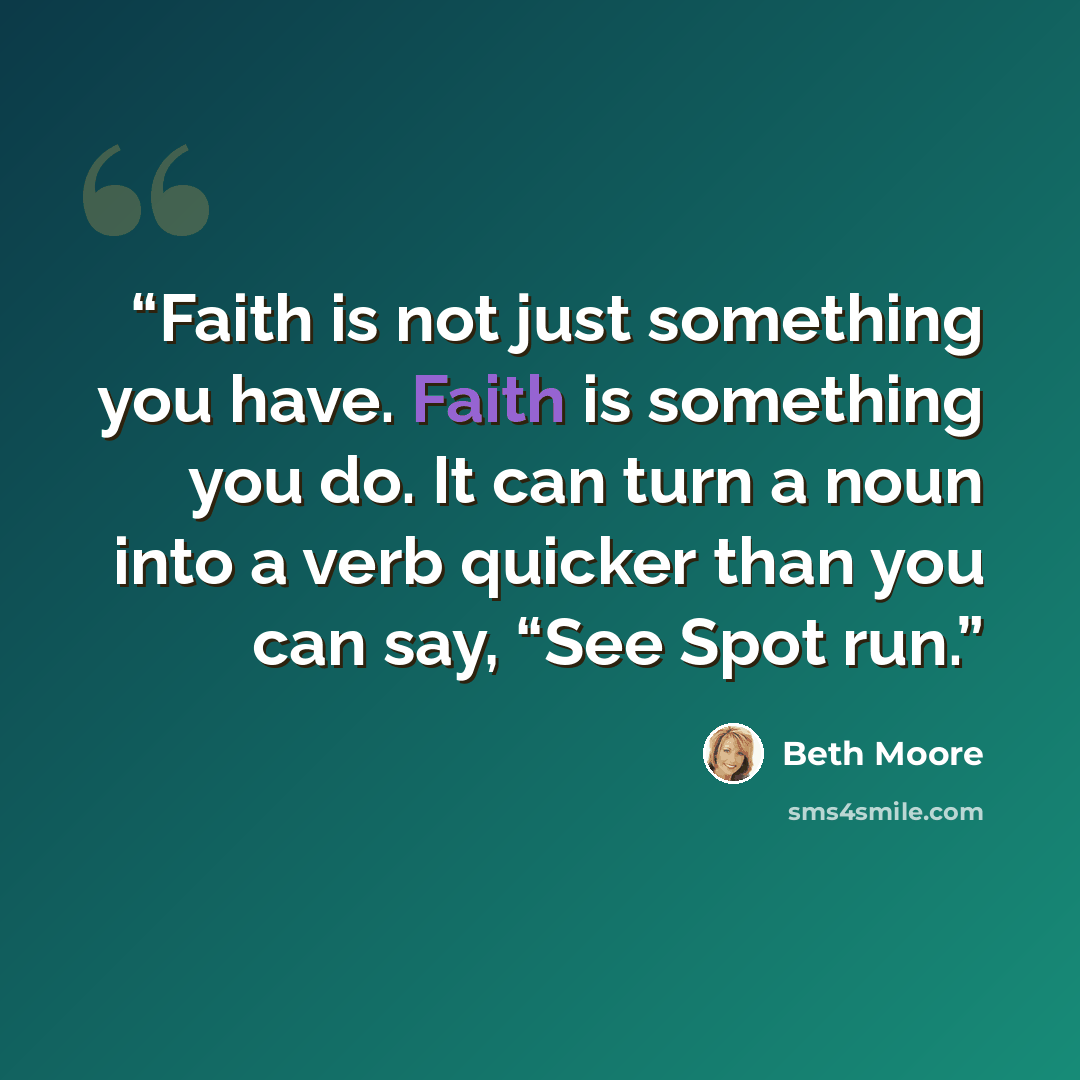 “Faith is not just something you have. Faith is something you do. It can turn a noun into a verb quicker than you can say, “See Spot run.” quote by Beth Moore