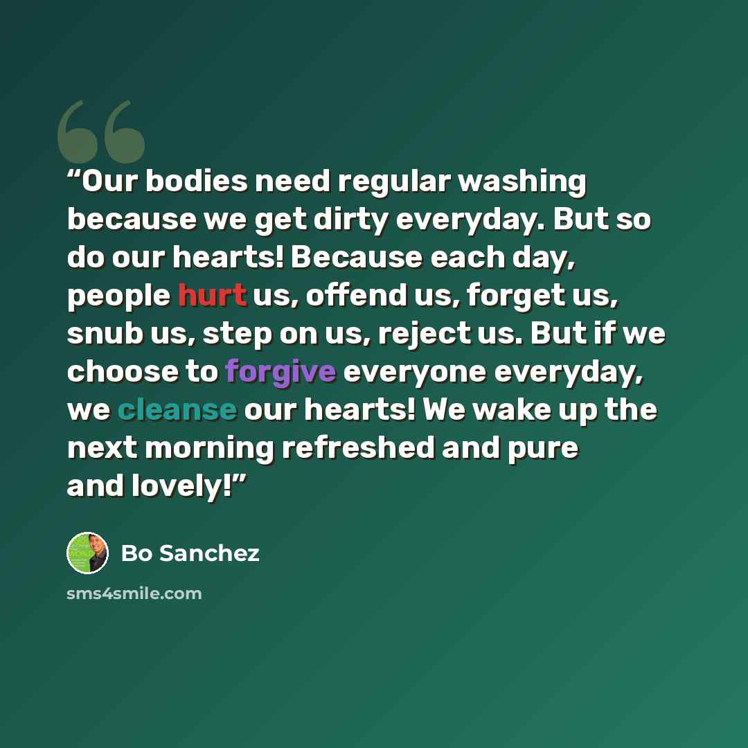 “Our bodies need regular washing because we get dirty everyday. But so do our hearts! Because each day, people hurt us, offend us, forget us, snub us, step on us, reject us. But if we choose to forgive everyone everyday, we cleanse our hearts! We wake up the next morning refreshed and pure and…” quote by Bo Sanchez