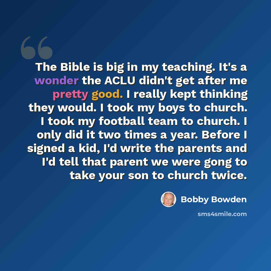 “The Bible is big in my teaching. It's a wonder the ACLU didn't get after me pretty good. I really kept thinking they would. I took my boys to church. I took my football team to church. I only did it two times a year. Before I signed a kid, I'd write the parents and I'd tell that parent we were…” quote by Bobby Bowden