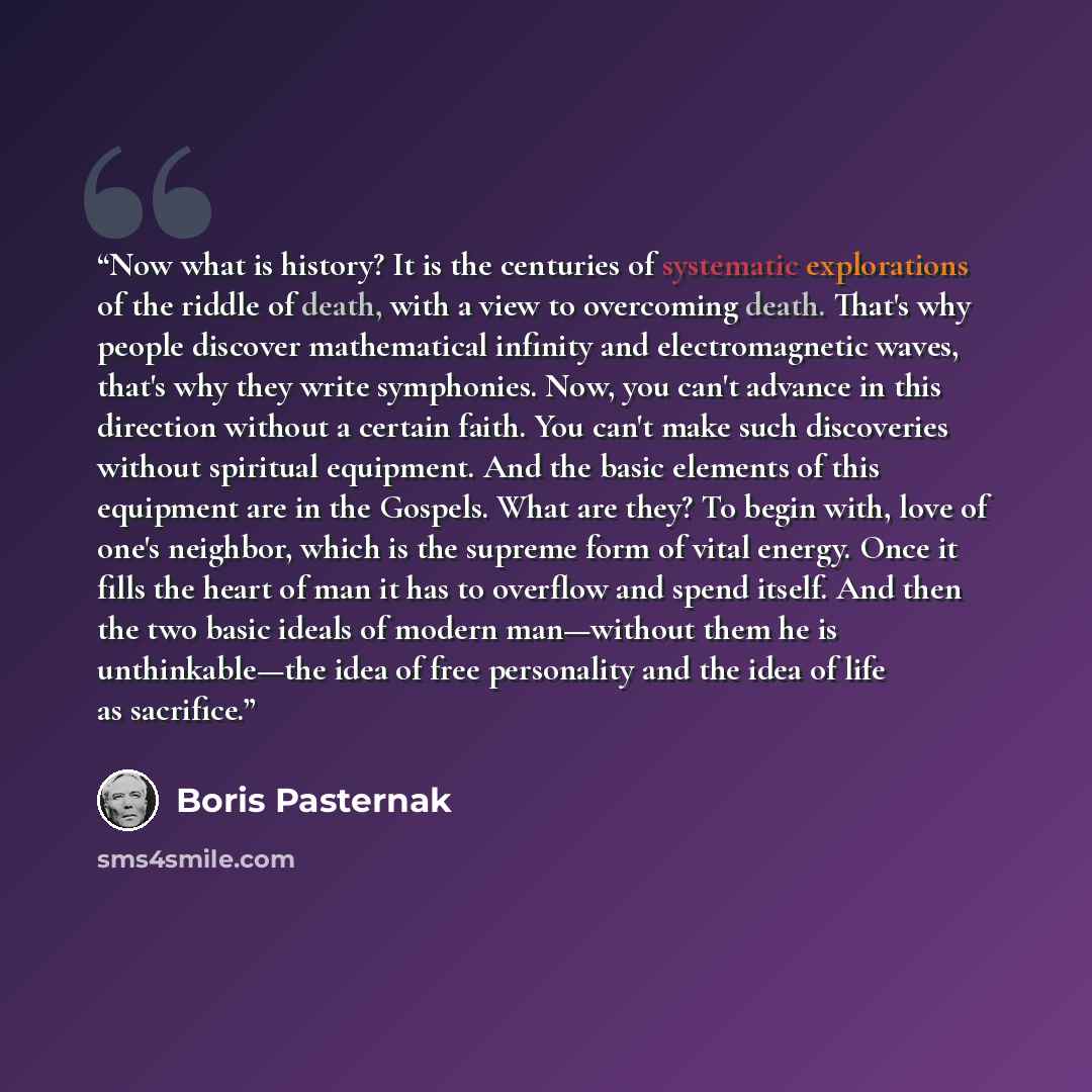 “Now what is history? It is the centuries of systematic explorations of the riddle of death, with a view to overcoming death. That's why people discover mathematical infinity and electromagnetic waves, that's why they write symphonies. Now, you can't advance in this direction without a certain…” quote by Boris Pasternak