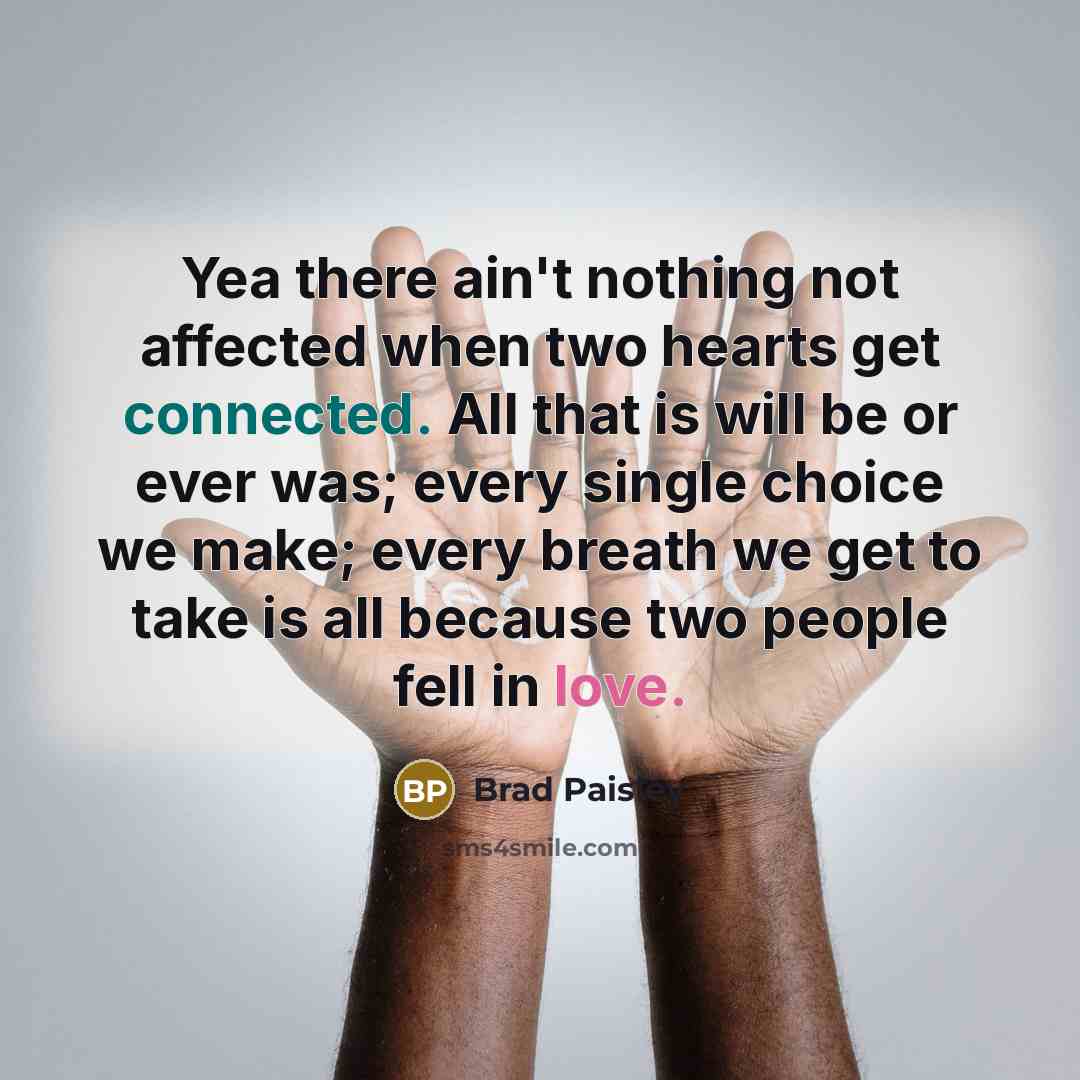 “Yea there ain't nothing not affected when two hearts get connected. All that is will be or ever was; every single choice we make; every breath we get to take is all because two people fell in love.” quote by Brad Paisley