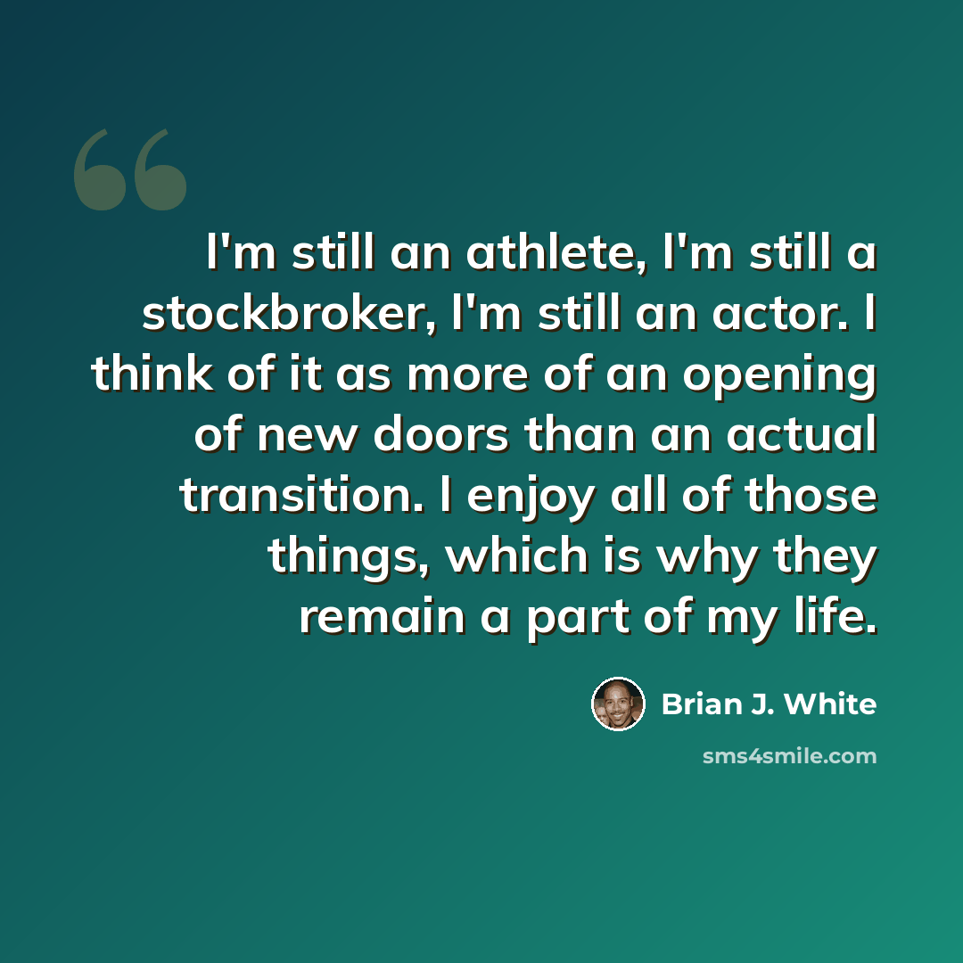 “I'm still an athlete, I'm still a stockbroker, I'm still an actor. I think of it as more of an opening of new doors than an actual transition. I enjoy all of those things, which is why they remain a part of my life.” quote by Brian J. White