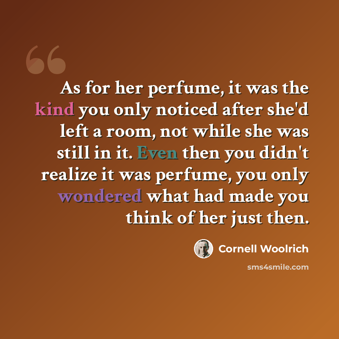 “As for her perfume, it was the kind you only noticed after she'd left a room, not while she was still in it. Even then you didn't realize it was perfume, you only wondered what had made you think of her just then.” quote by Cornell Woolrich