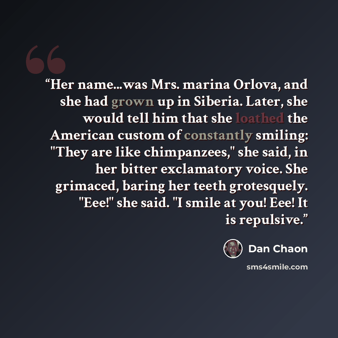 “Her name...was Mrs. marina Orlova, and she had grown up in Siberia. Later, she would tell him that she loathed the American custom of constantly smiling: "They are like chimpanzees," she said, in her bitter exclamatory voice. She grimaced, baring her teeth grotesquely. "Eee!" she said. "I smile at…” quote by Dan Chaon