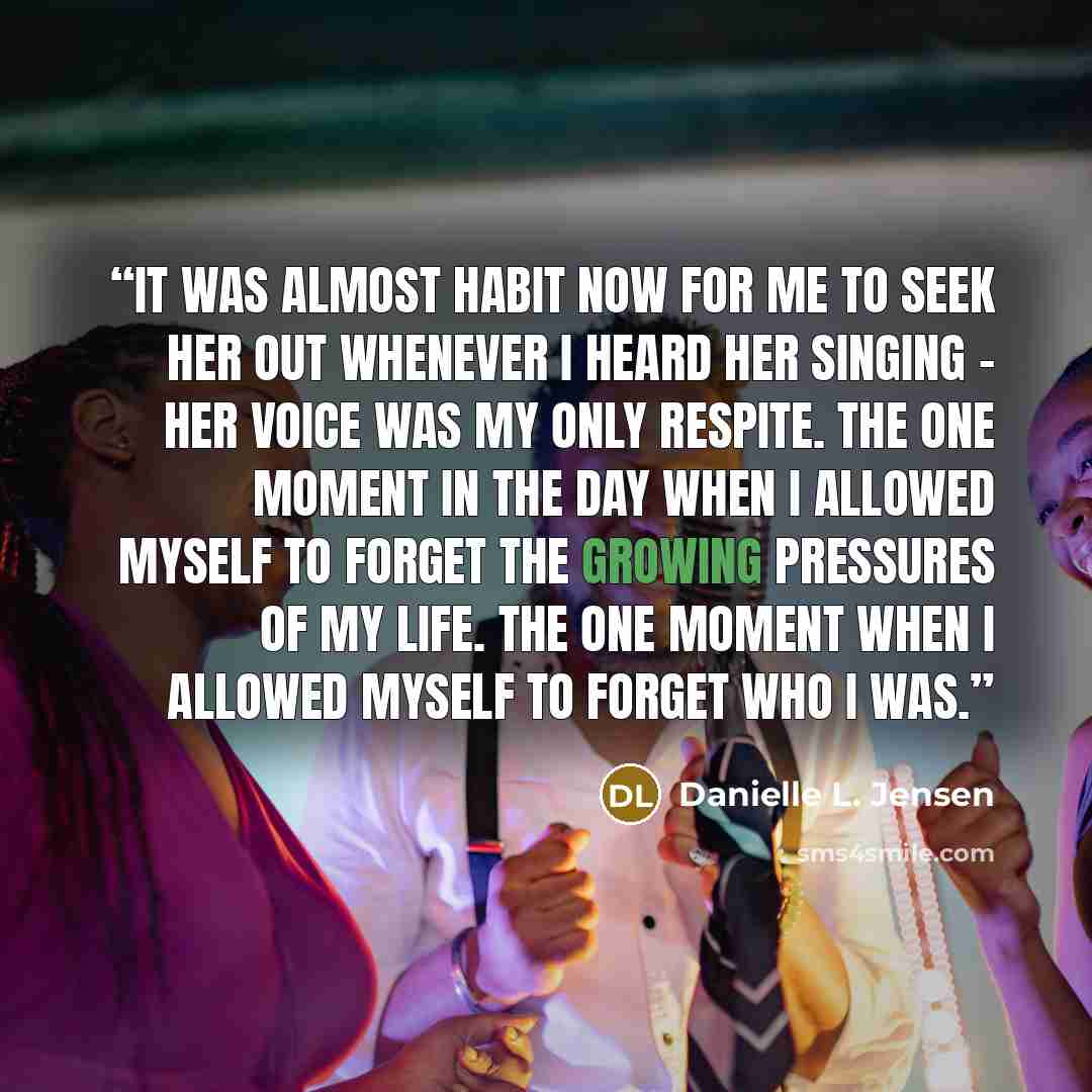 “It was almost habit now for me to seek her out whenever I heard her singing - her voice was my only respite. The one moment in the day when I allowed myself to forget the growing pressures of my life. The one moment when I allowed myself to forget who I was.” quote by Danielle L. Jensen