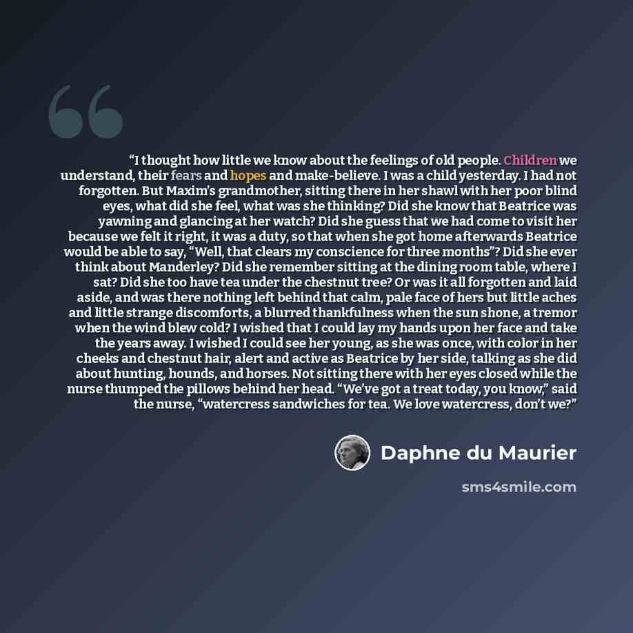 “I thought how little we know about the feelings of old people. Children we understand, their fears and hopes and make-believe. I was a child yesterday. I had not forgotten. But Maxim’s grandmother, sitting there in her shawl with her poor blind eyes, what did she feel, what was she thinking? Did…” quote by Daphne du Maurier