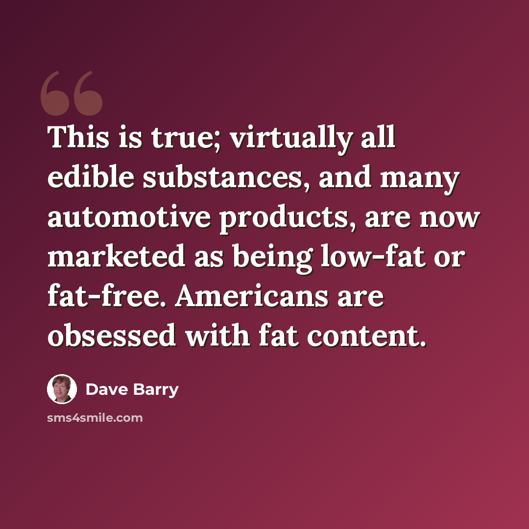 “This is true; virtually all edible substances, and many automotive products, are now marketed as being low-fat or fat-free. Americans are obsessed with fat content.” quote by Dave Barry