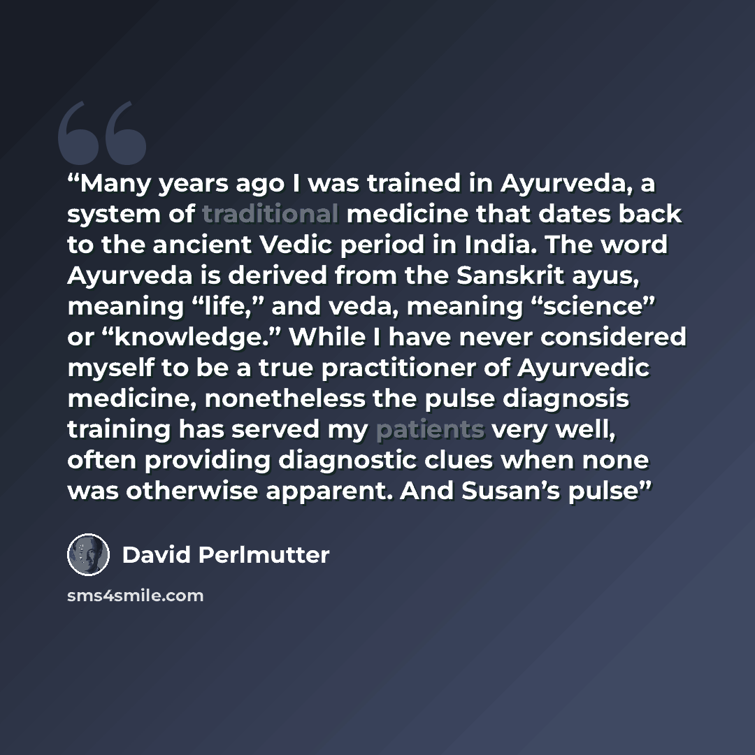 “Many years ago I was trained in Ayurveda, a system of traditional medicine that dates back to the ancient Vedic period in India. The word Ayurveda is derived from the Sanskrit ayus, meaning “life,” and veda, meaning “science” or “knowledge.” While I have never considered myself to be a true…” quote by David Perlmutter