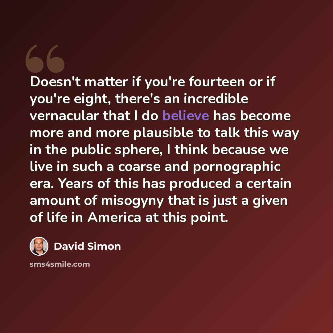 “Doesn't matter if you're fourteen or if you're eight, there's an incredible vernacular that I do believe has become more and more plausible to talk this way in the public sphere, I think because we live in such a coarse and pornographic era. Years of this has produced a certain amount of misogyny…” quote by David Simon