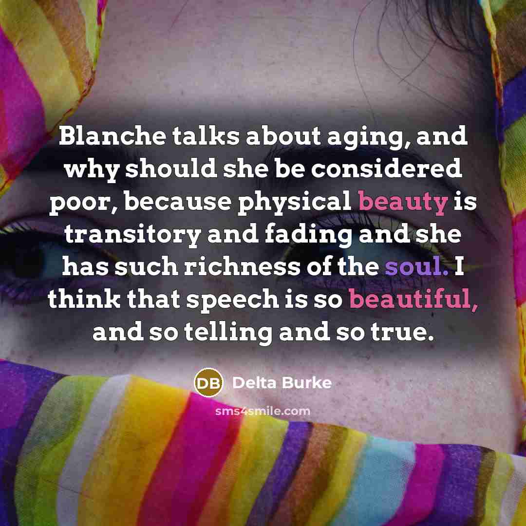 “Blanche talks about aging, and why should she be considered poor, because physical beauty is transitory and fading and she has such richness of the soul. I think that speech is so beautiful, and so telling and so true.” quote by Delta Burke