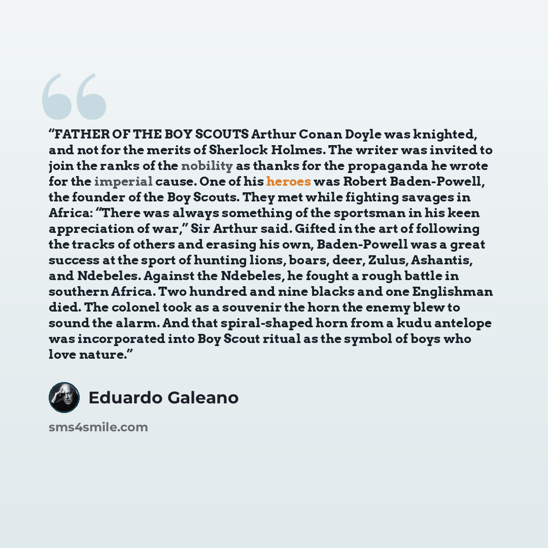 “FATHER OF THE BOY SCOUTS Arthur Conan Doyle was knighted, and not for the merits of Sherlock Holmes. The writer was invited to join the ranks of the nobility as thanks for the propaganda he wrote for the imperial cause. One of his heroes was Robert Baden-Powell, the founder of the Boy Scouts. They…” quote by Eduardo Galeano