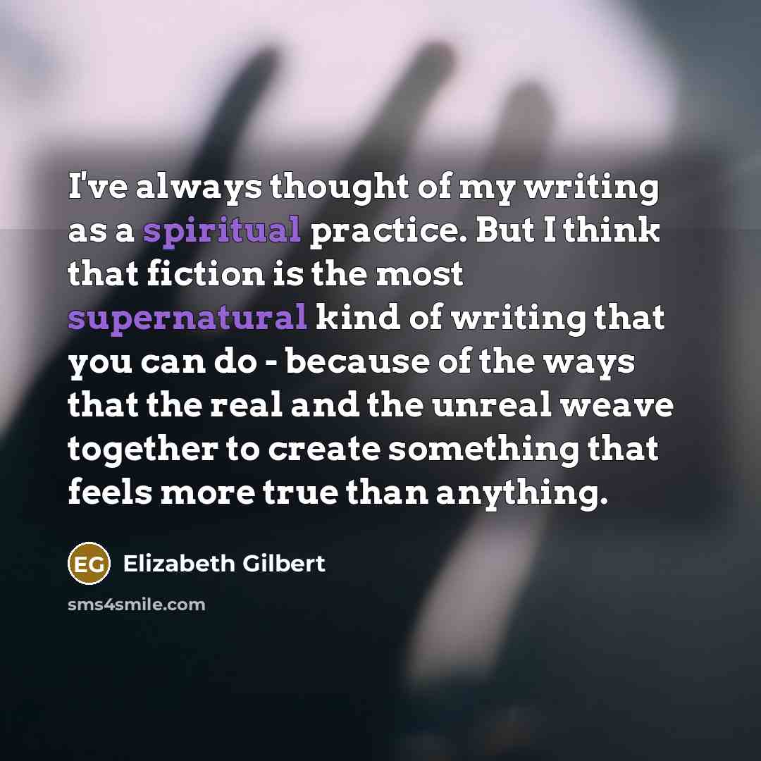 “I've always thought of my writing as a spiritual practice. But I think that fiction is the most supernatural kind of writing that you can do - because of the ways that the real and the unreal weave together to create something that feels more true than anything.” quote by Elizabeth Gilbert
