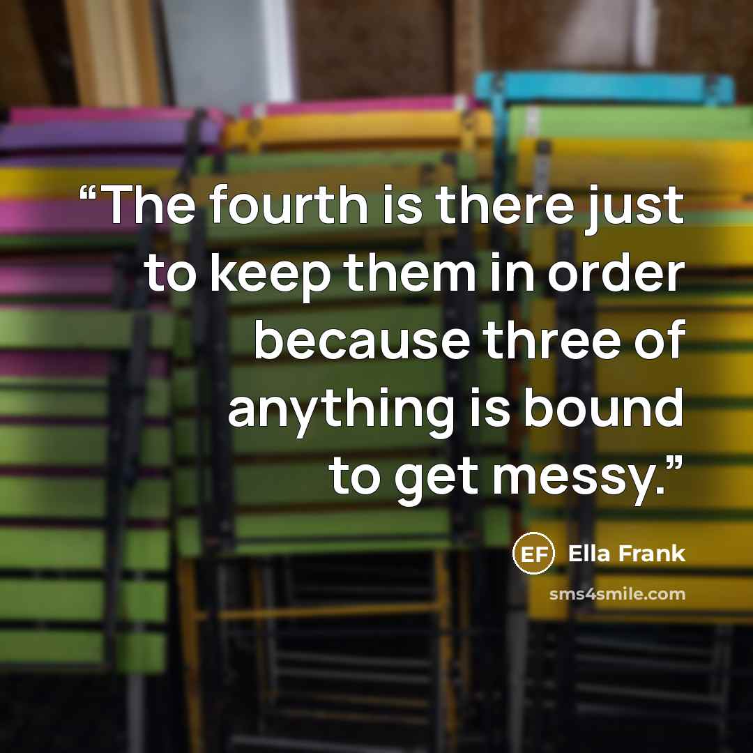 “The fourth is there just to keep them in order because three of anything is bound to get messy.” quote by Ella Frank