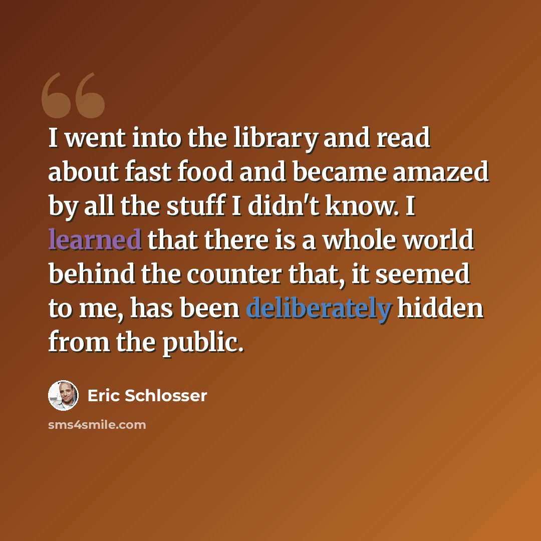 “I went into the library and read about fast food and became amazed by all the stuff I didn't know. I learned that there is a whole world behind the counter that, it seemed to me, has been deliberately hidden from the public.” quote by Eric Schlosser