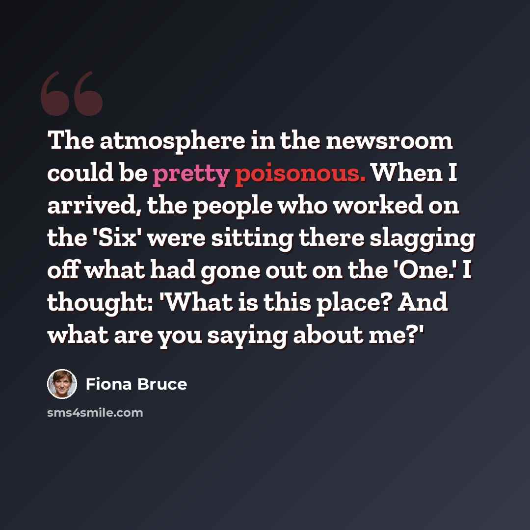 “The atmosphere in the newsroom could be pretty poisonous. When I arrived, the people who worked on the 'Six' were sitting there slagging off what had gone out on the 'One.' I thought: 'What is this place? And what are you saying about me?'” quote by Fiona Bruce