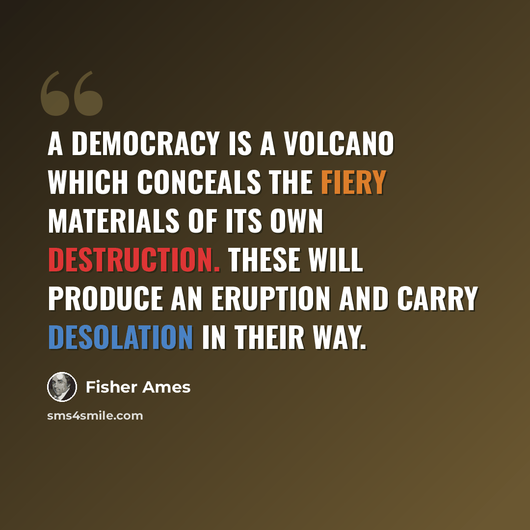 “A democracy is a volcano which conceals the fiery materials of its own destruction. These will produce an eruption and carry desolation in their way.” quote by Fisher Ames