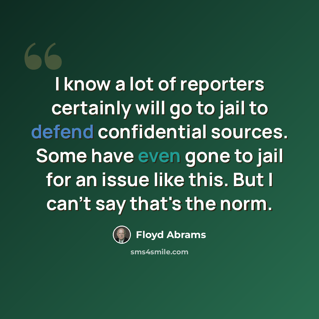 “I know a lot of reporters certainly will go to jail to defend confidential sources. Some have even gone to jail for an issue like this. But I can't say that's the norm.” quote by Floyd Abrams