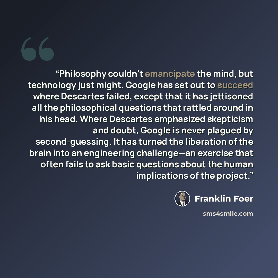 “Philosophy couldn’t emancipate the mind, but technology just might. Google has set out to succeed where Descartes failed, except that it has jettisoned all the philosophical questions that rattled around in his head. Where Descartes emphasized skepticism and doubt, Google is never plagued by…” quote by Franklin Foer