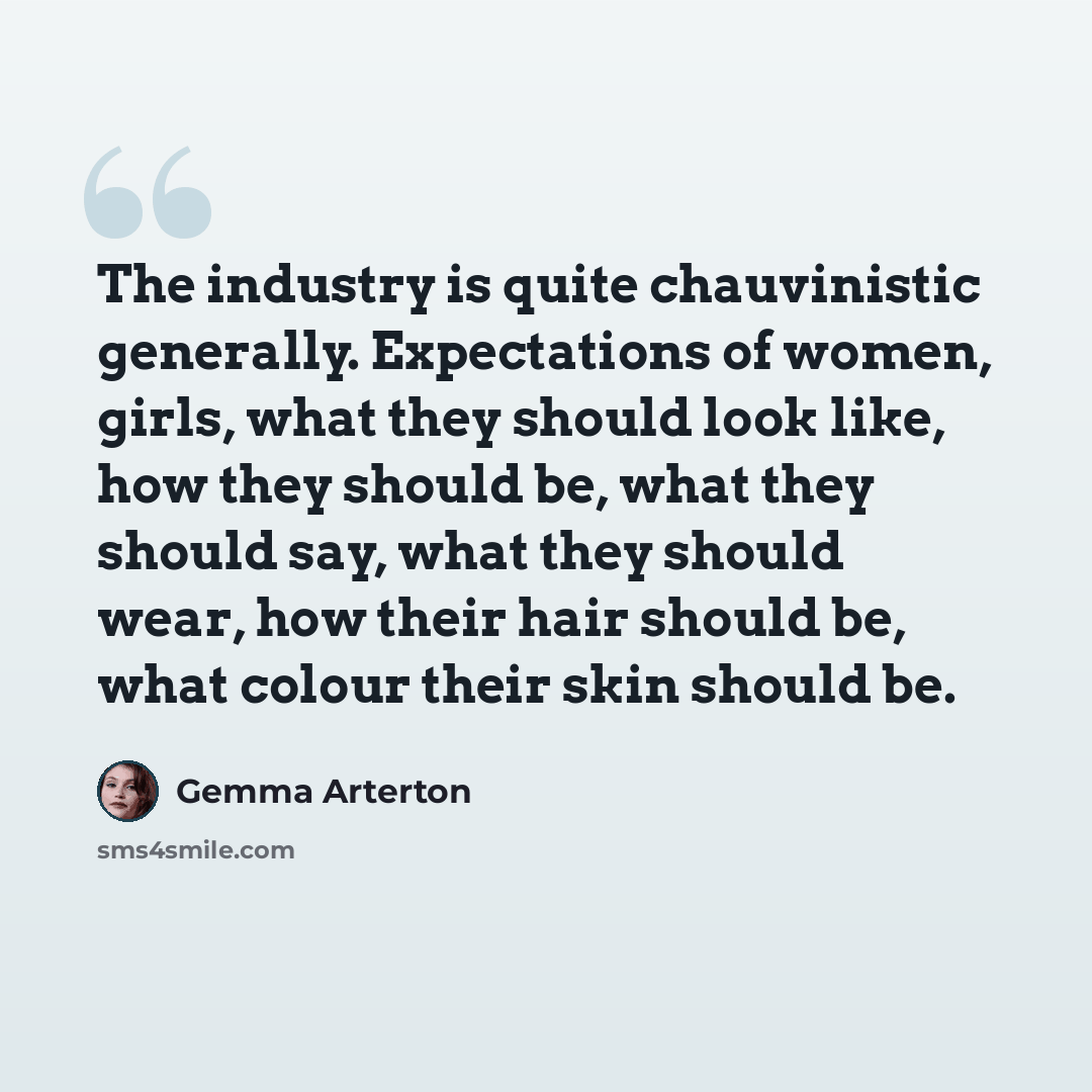 “The industry is quite chauvinistic generally. Expectations of women, girls, what they should look like, how they should be, what they should say, what they should wear, how their hair should be, what colour their skin should be.” quote by Gemma Arterton