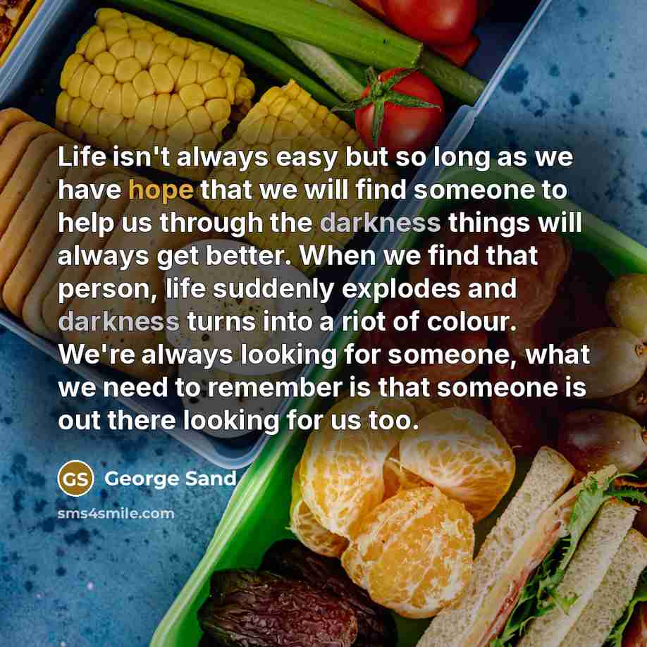 “Life isn't always easy but so long as we have hope that we will find someone to help us through the darkness things will always get better. When we find that person, life suddenly explodes and darkness turns into a riot of colour. We're always looking for someone, what we need to remember is that…” quote by George Sand