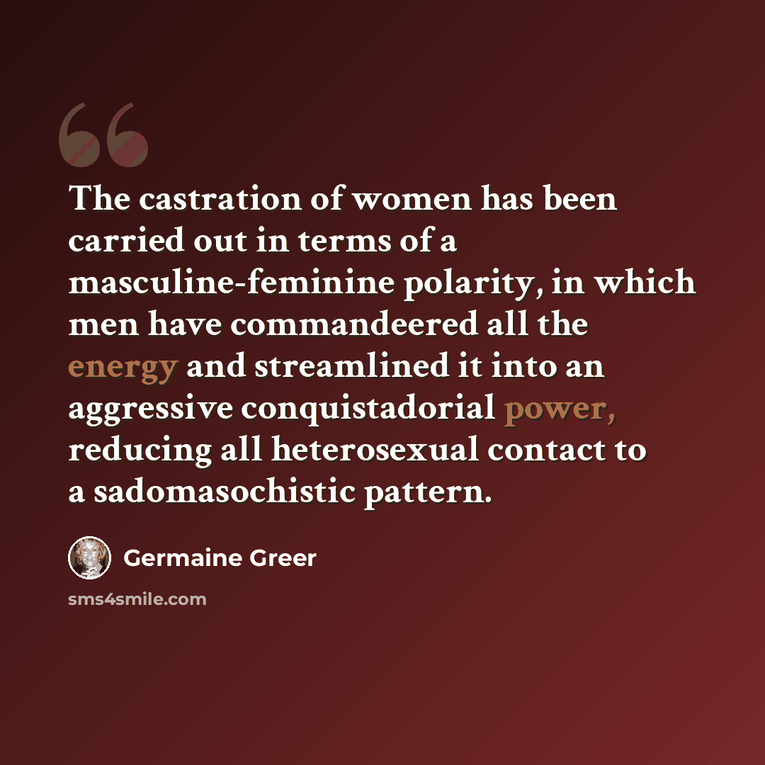 “The castration of women has been carried out in terms of a masculine-feminine polarity, in which men have commandeered all the energy and streamlined it into an aggressive conquistadorial power, reducing all heterosexual contact to a sadomasochistic pattern.” quote by Germaine Greer