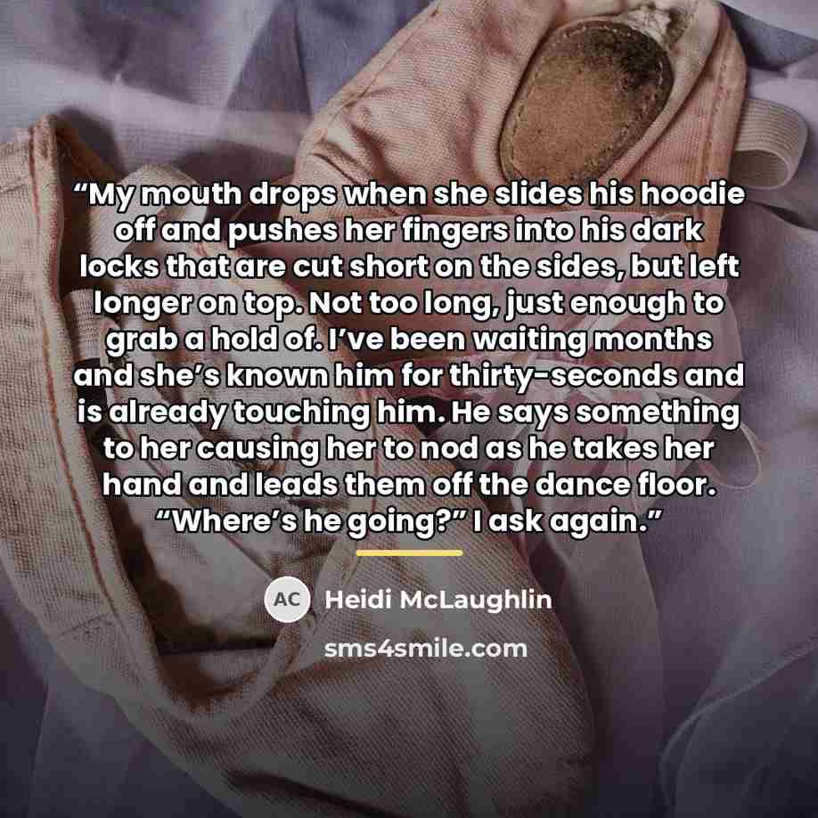 “My mouth drops when she slides his hoodie off and pushes her fingers into his dark locks that are cut short on the sides, but left longer on top. Not too long, just enough to grab a hold of. I’ve been waiting months and she’s known him for thirty-seconds and is already touching him. He says…” quote by Heidi McLaughlin