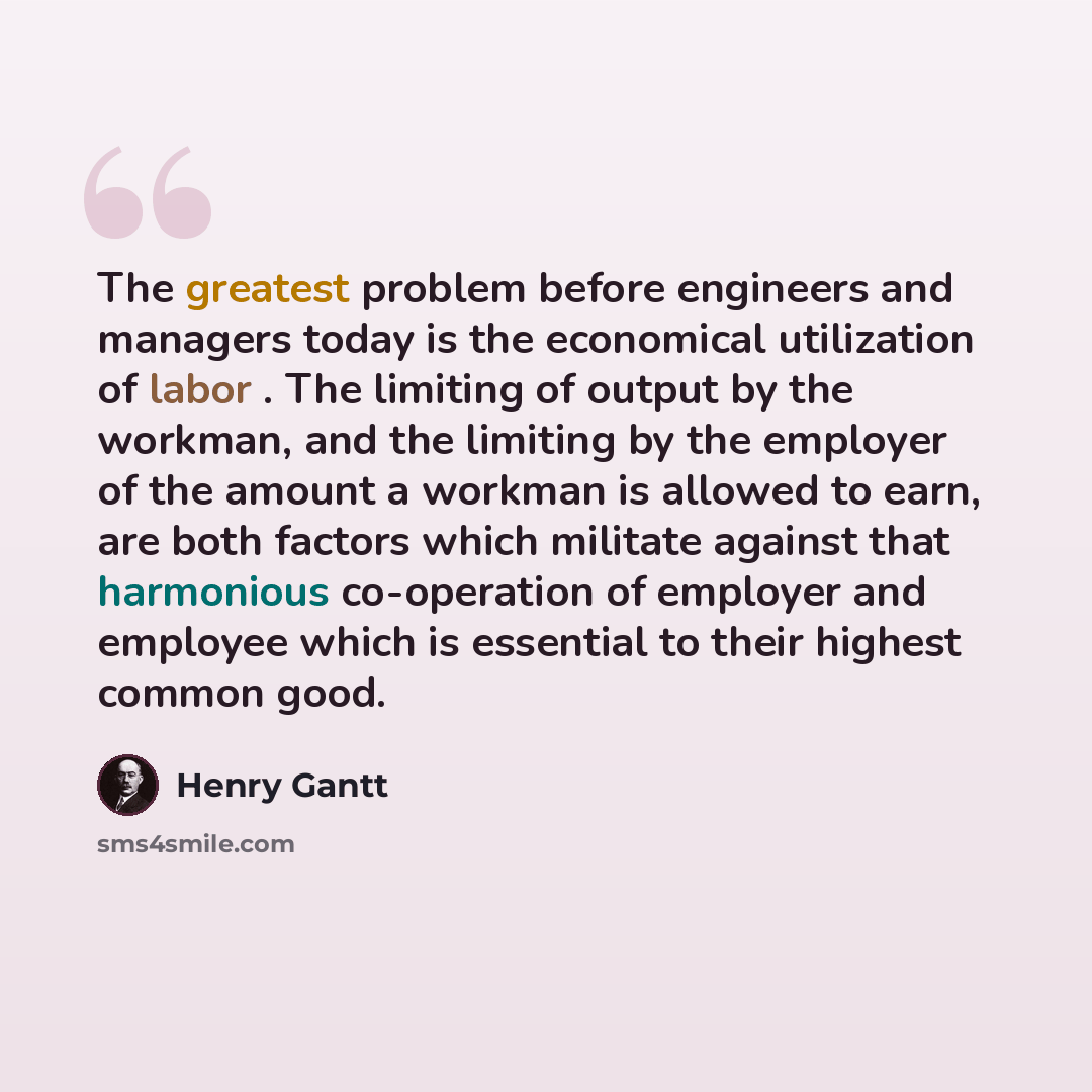 “The greatest problem before engineers and managers today is the economical utilization of labor . The limiting of output by the workman, and the limiting by the employer of the amount a workman is allowed to earn, are both factors which militate against that harmonious co-operation of employer and…” quote by Henry Gantt