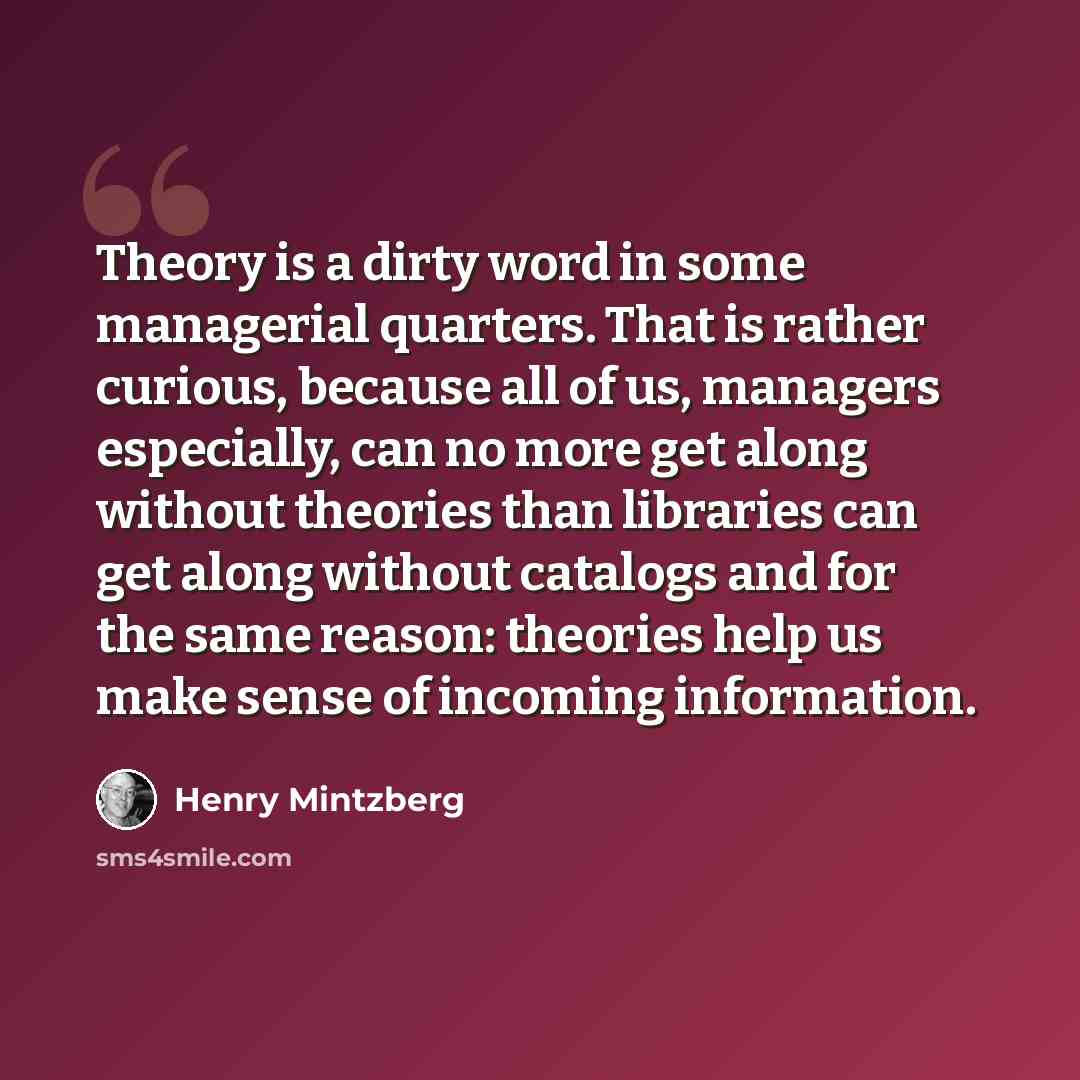 “Theory is a dirty word in some managerial quarters. That is rather curious, because all of us, managers especially, can no more get along without theories than libraries can get along without catalogs and for the same reason: theories help us make sense of incoming information.” quote by Henry Mintzberg