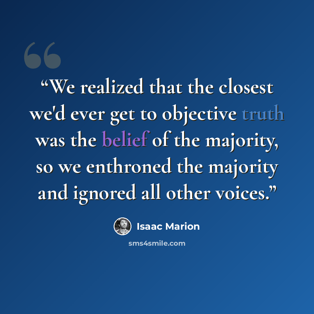 “We realized that the closest we'd ever get to objective truth was the belief of the majority, so we enthroned the majority and ignored all other voices.” quote by Isaac Marion