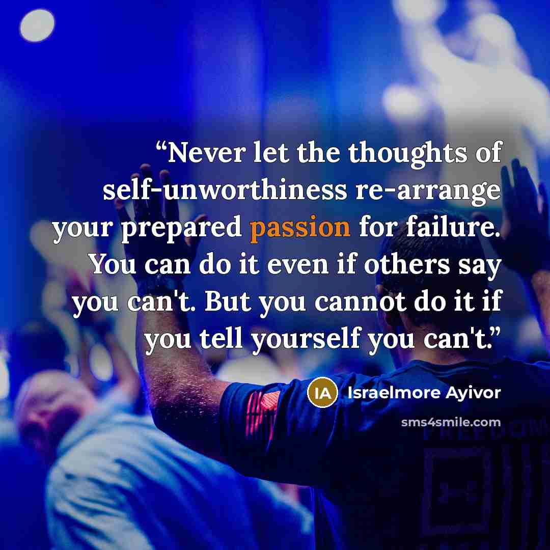 “Never let the thoughts of self-unworthiness re-arrange your prepared passion for failure. You can do it even if others say you can't. But you cannot do it if you tell yourself you can't.” quote by Israelmore Ayivor