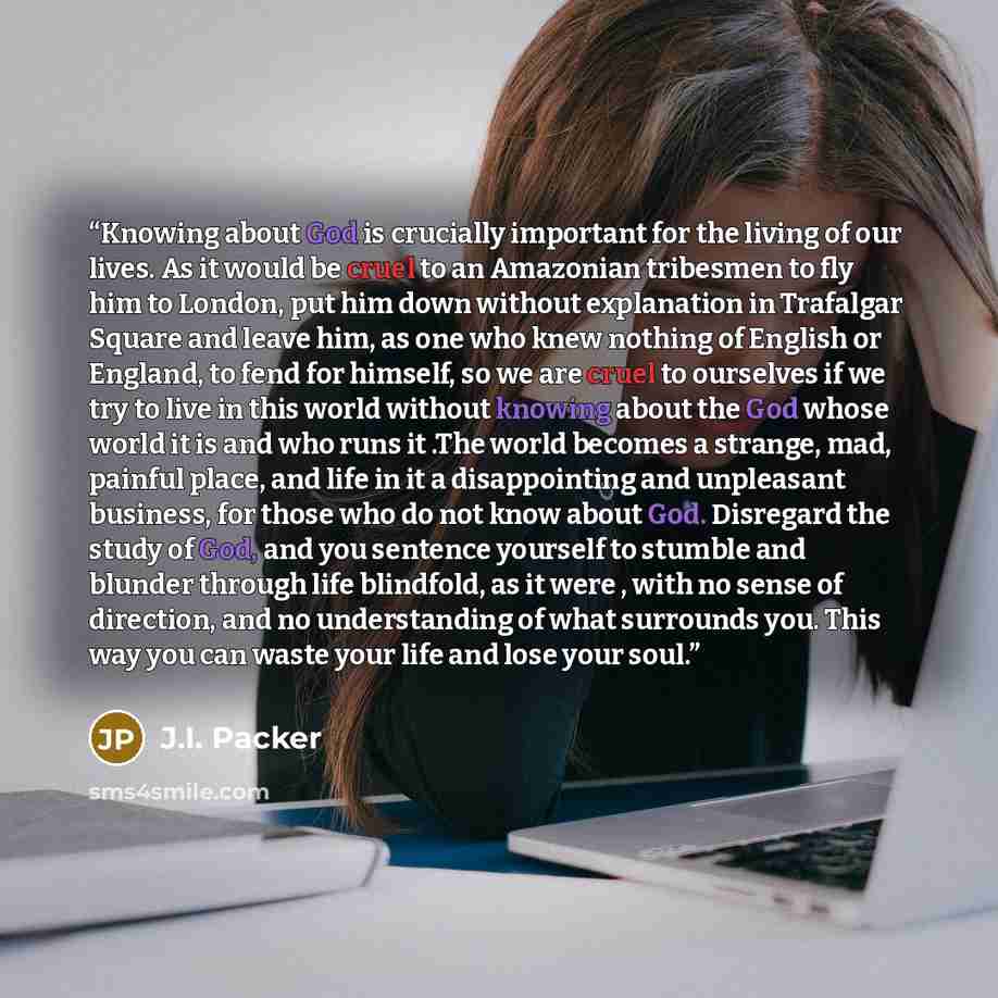 “Knowing about God is crucially important for the living of our lives. As it would be cruel to an Amazonian tribesmen to fly him to London, put him down without explanation in Trafalgar Square and leave him, as one who knew nothing of English or England, to fend for himself, so we are cruel to…” quote by J.I. Packer