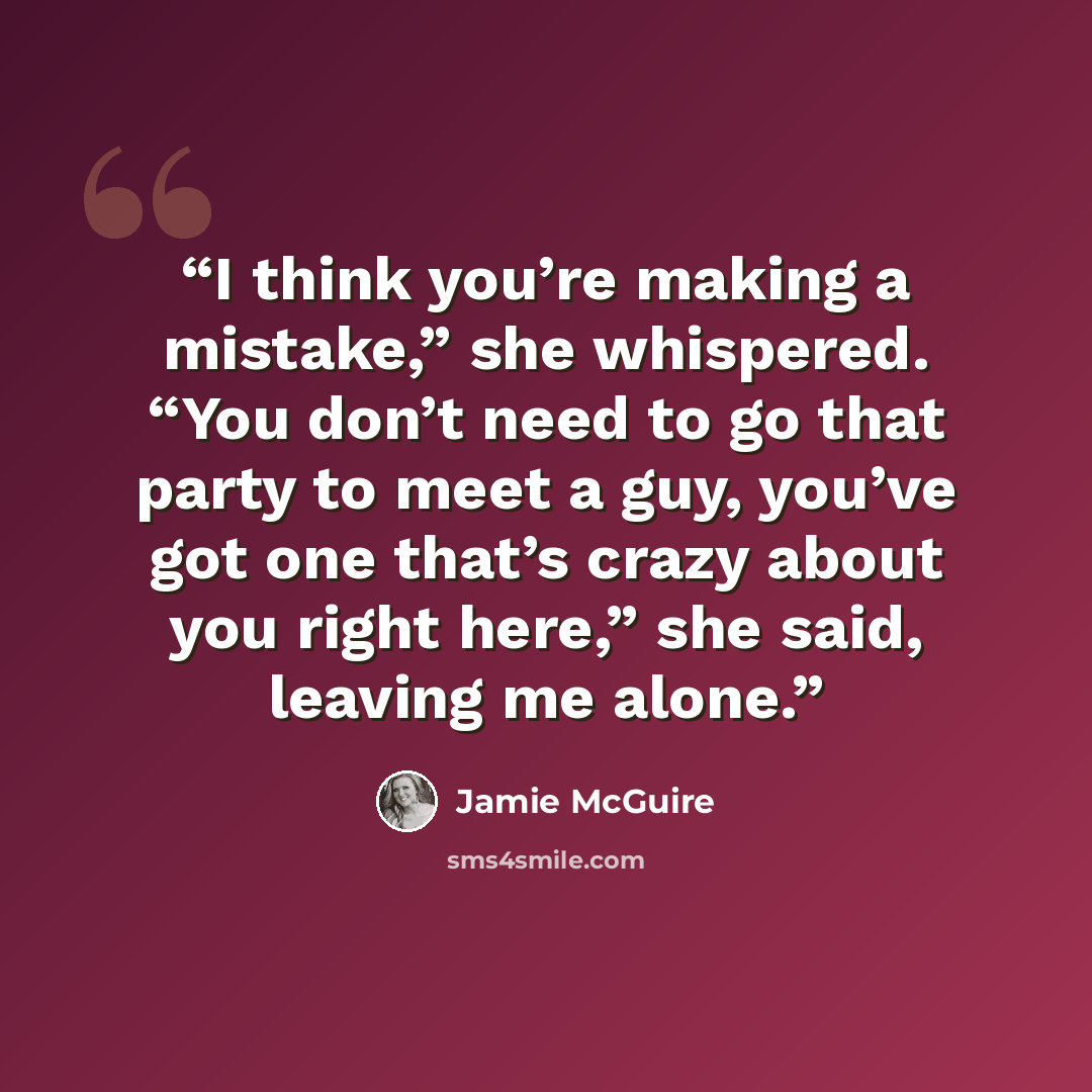 “I think you’re making a mistake,” she whispered. “You don’t need to go that party to meet a guy, you’ve got one that’s crazy about you right here,” she said, leaving me alone.” quote by Jamie McGuire