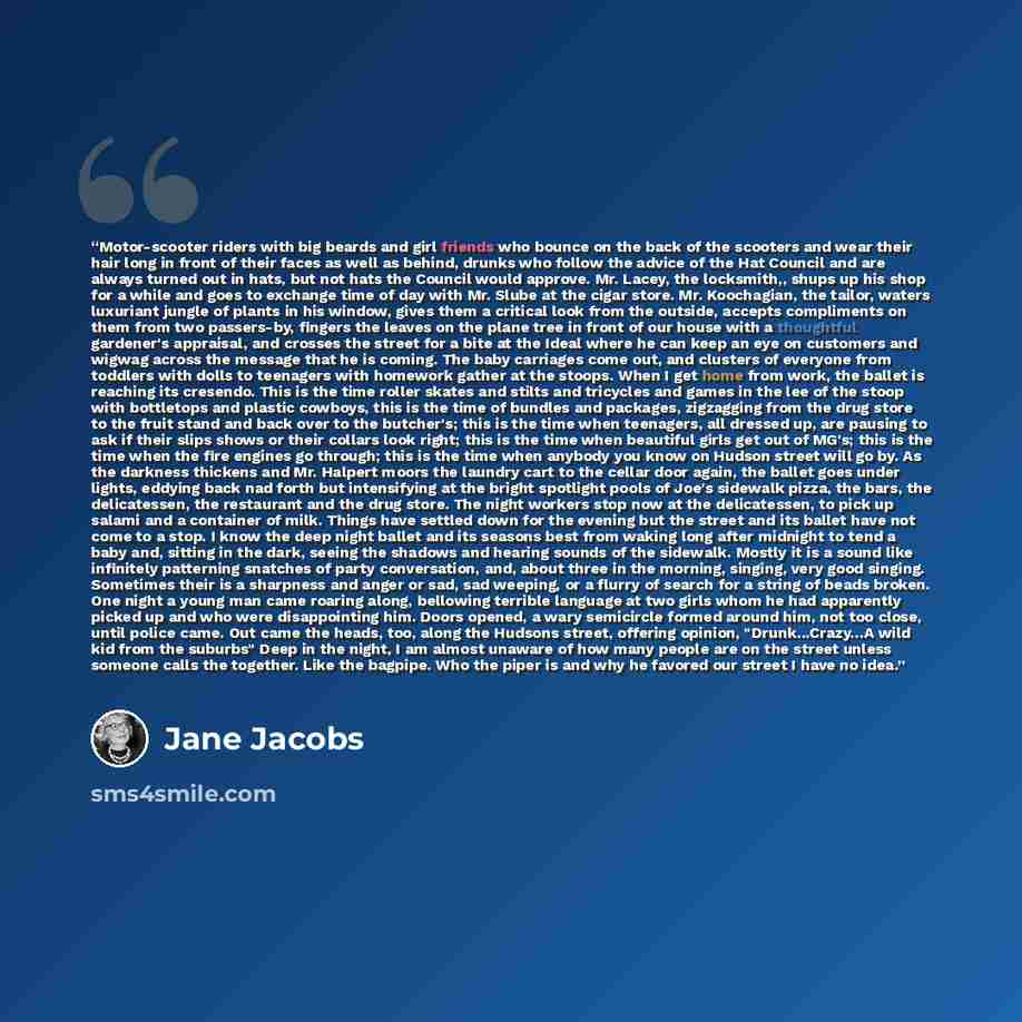 “Motor-scooter riders with big beards and girl friends who bounce on the back of the scooters and wear their hair long in front of their faces as well as behind, drunks who follow the advice of the Hat Council and are always turned out in hats, but not hats the Council would approve. Mr. Lacey, the…” quote by Jane Jacobs