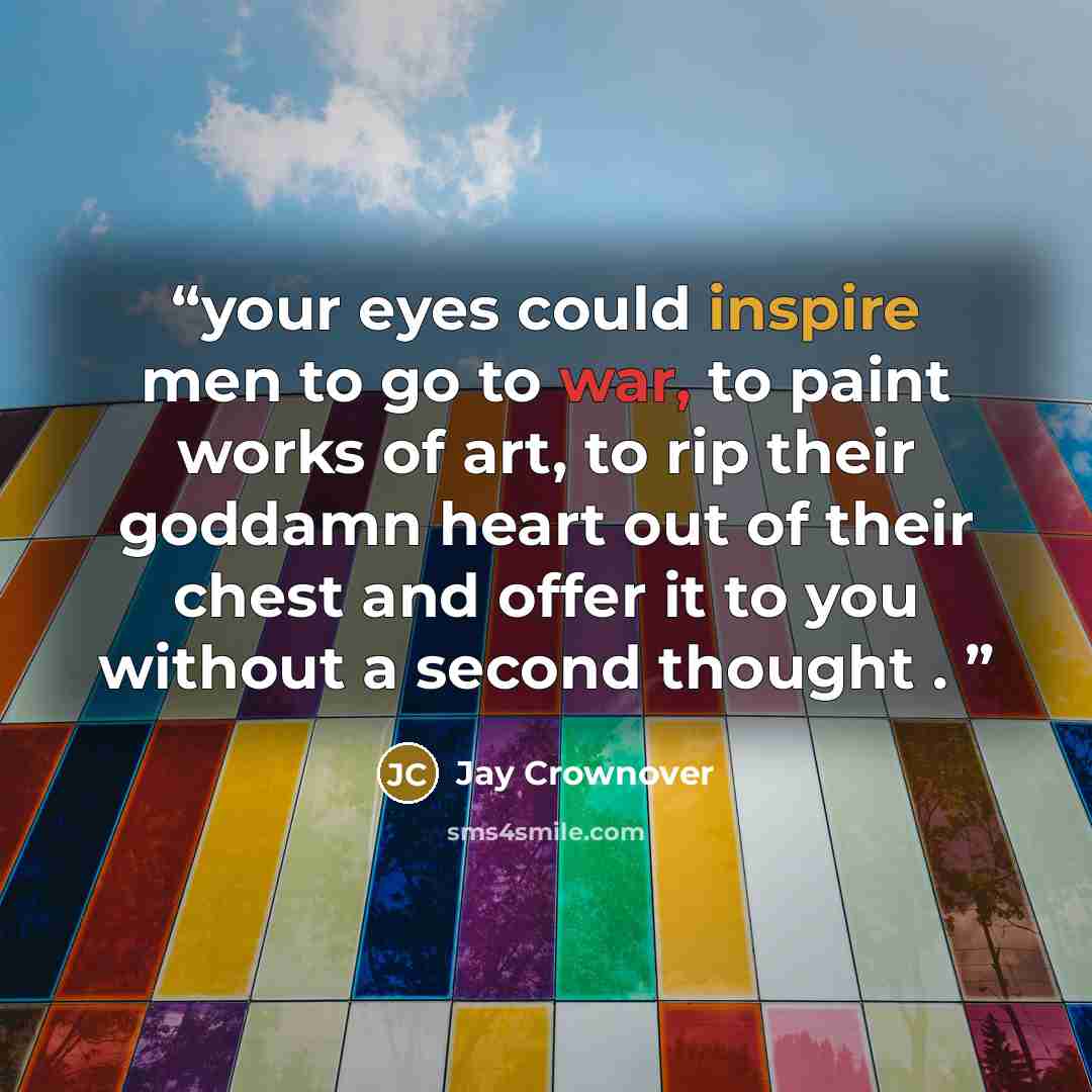 “your eyes could inspire men to go to war, to paint works of art, to rip their goddamn heart out of their chest and offer it to you without a second thought .” quote by Jay Crownover