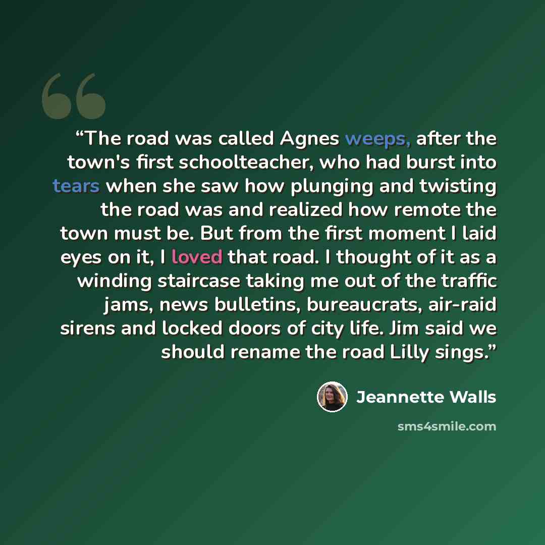 “The road was called Agnes weeps, after the town's first schoolteacher, who had burst into tears when she saw how plunging and twisting the road was and realized how remote the town must be. But from the first moment I laid eyes on it, I loved that road. I thought of it as a winding staircase…” quote by Jeannette Walls