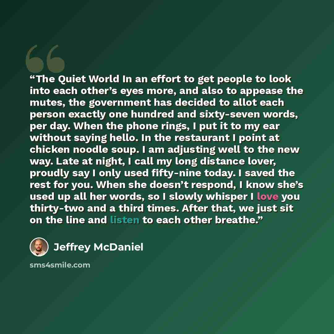 “The Quiet World In an effort to get people to look into each other’s eyes more, and also to appease the mutes, the government has decided to allot each person exactly one hundred and sixty-seven words, per day. When the phone rings, I put it to my ear without saying hello. In the restaurant I…” quote by Jeffrey McDaniel