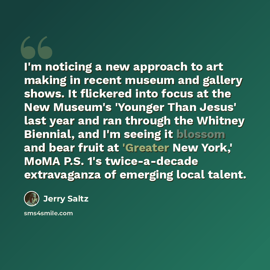 “I'm noticing a new approach to art making in recent museum and gallery shows. It flickered into focus at the New Museum's 'Younger Than Jesus' last year and ran through the Whitney Biennial, and I'm seeing it blossom and bear fruit at 'Greater New York,' MoMA P.S. 1's twice-a-decade extravaganza…” quote by Jerry Saltz