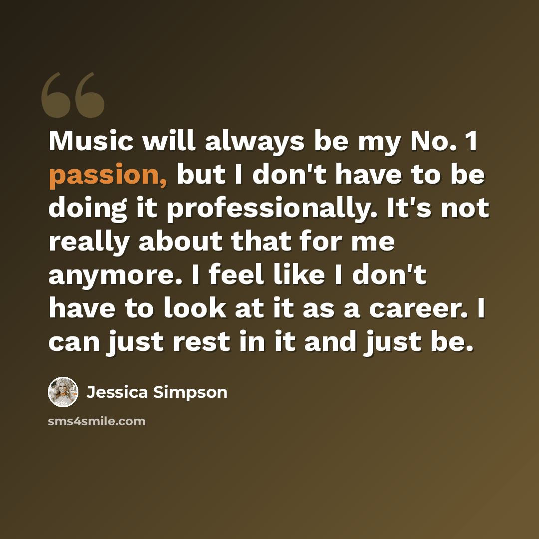 “Music will always be my No. 1 passion, but I don't have to be doing it professionally. It's not really about that for me anymore. I feel like I don't have to look at it as a career. I can just rest in it and just be.” quote by Jessica Simpson