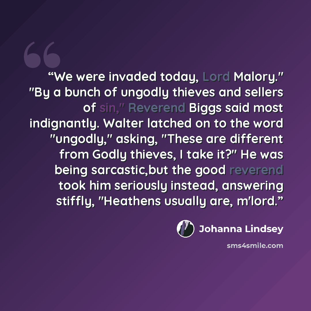 “We were invaded today, Lord Malory." "By a bunch of ungodly thieves and sellers of sin," Reverend Biggs said most indignantly. Walter latched on to the word "ungodly," asking, "These are different from Godly thieves, I take it?" He was being sarcastic,but the good reverend took him seriously…” quote by Johanna Lindsey
