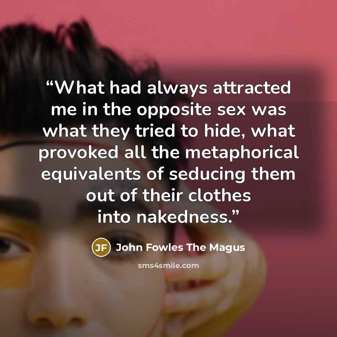 “What had always attracted me in the opposite sex was what they tried to hide, what provoked all the metaphorical equivalents of seducing them out of their clothes into nakedness.” quote by John Fowles The Magus