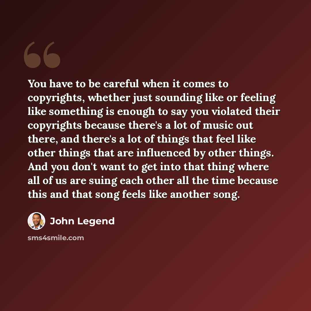 “You have to be careful when it comes to copyrights, whether just sounding like or feeling like something is enough to say you violated their copyrights because there's a lot of music out there, and there's a lot of things that feel like other things that are influenced by other things. And you…” quote by John Legend