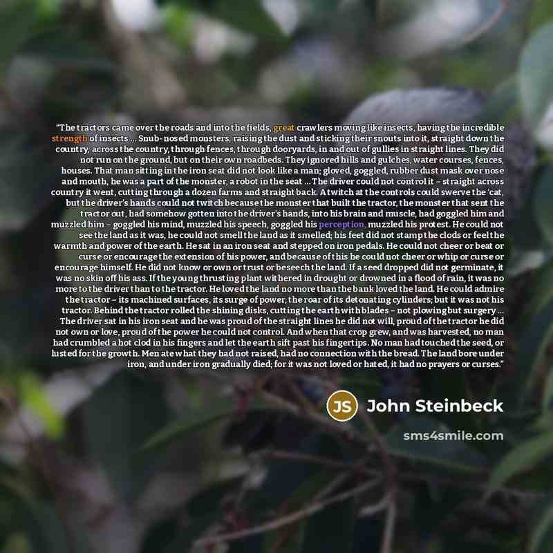 “The tractors came over the roads and into the fields, great crawlers moving like insects, having the incredible strength of insects … Snub-nosed monsters, raising the dust and sticking their snouts into it, straight down the country, across the country, through fences, through dooryards, in and…” quote by John Steinbeck