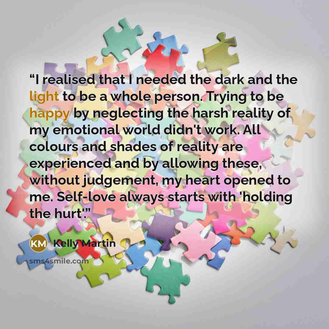 “I realised that I needed the dark and the light to be a whole person. Trying to be happy by neglecting the harsh reality of my emotional world didn't work. All colours and shades of reality are experienced and by allowing these, without judgement, my heart opened to me. Self-love always starts…” quote by Kelly Martin