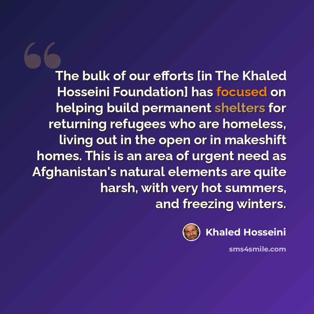 “The bulk of our efforts [in The Khaled Hosseini Foundation] has focused on helping build permanent shelters for returning refugees who are homeless, living out in the open or in makeshift homes. This is an area of urgent need as Afghanistan's natural elements are quite harsh, with very hot…” quote by Khaled Hosseini