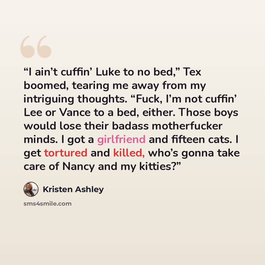 “I ain’t cuffin’ Luke to no bed,” Tex boomed, tearing me away from my intriguing thoughts. “Fuck, I’m not cuffin’ Lee or Vance to a bed, either. Those boys would lose their badass motherfucker minds. I got a girlfriend and fifteen cats. I get tortured and killed, who’s gonna take care of Nancy and…” quote by Kristen Ashley
