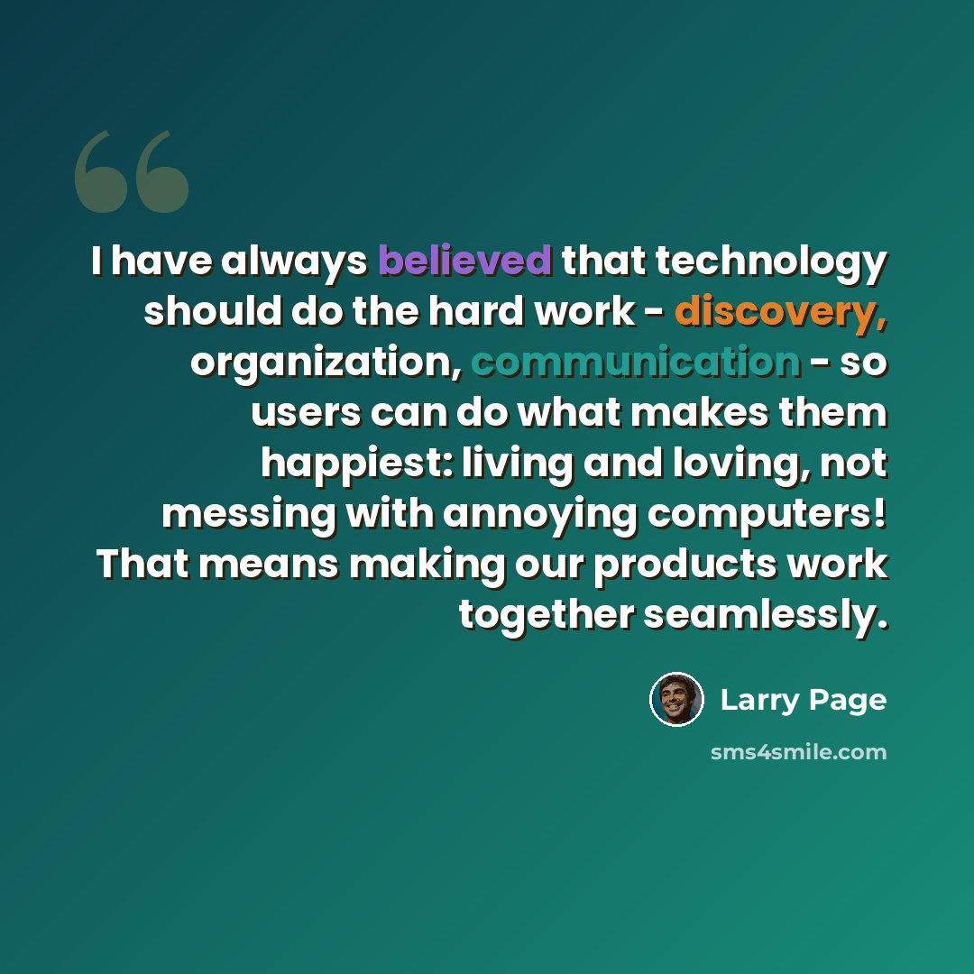 “I have always believed that technology should do the hard work - discovery, organization, communication - so users can do what makes them happiest: living and loving, not messing with annoying computers! That means making our products work together seamlessly.” quote by Larry Page