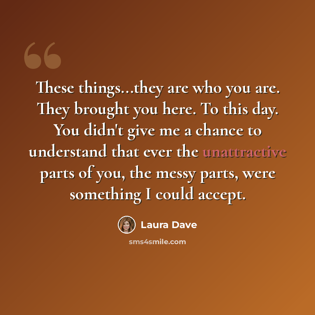 “These things...they are who you are. They brought you here. To this day. You didn't give me a chance to understand that ever the unattractive parts of you, the messy parts, were something I could accept.” quote by Laura Dave